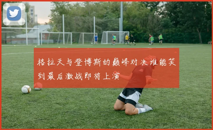 格拉天与登博斯的巅峰对决谁能笑到最后激战即将上演