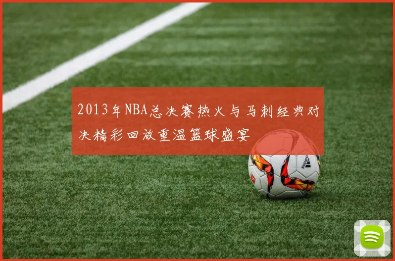 2013年NBA总决赛热火与马刺经典对决精彩回放重温篮球盛宴