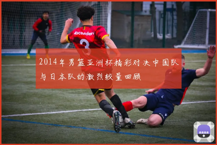 2014年男篮亚洲杯精彩对决中国队与日本队的激烈较量回顾