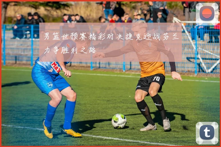 男篮世预赛精彩对决捷克迎战芬兰力争胜利之路