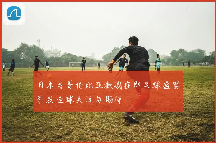 日本与哥伦比亚激战在即足球盛宴引发全球关注与期待