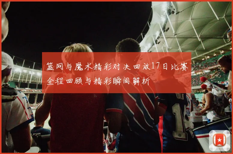 篮网与魔术精彩对决回放17日比赛全程回顾与精彩瞬间解析